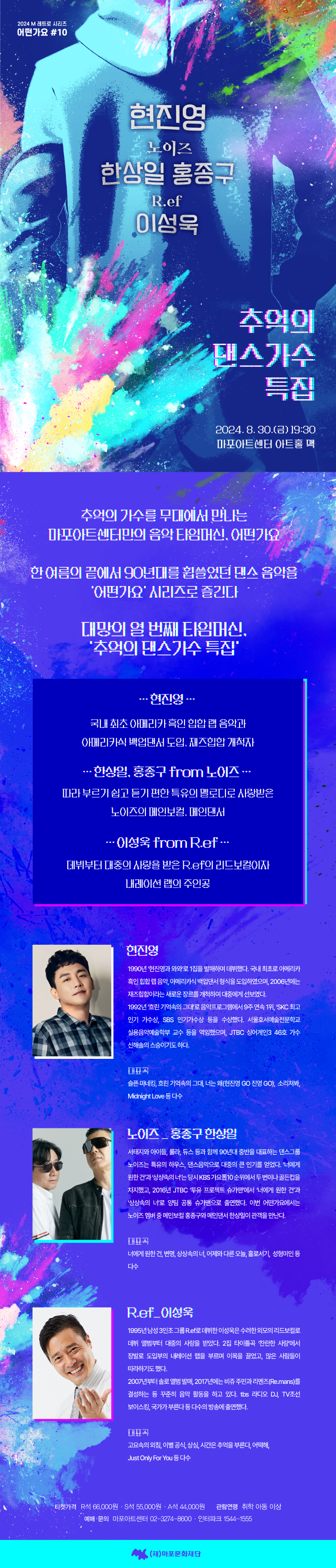 2024 M 레트로 시리즈 어떤가요 #10 현진영 노이즈 한상일 홍종구 R.ef 이성욱 추억의 댄수가스 특집 2024.8.30.(금) 19:30 마포아트센터 아트홀 맥 주최 (재)마포문화재단 티켓 R 66,000원 55,000원 A44,000원 할인 마포구민 30% 회원 10% 외 관람연령 취학아동 이상  추억의 가수를 무대에서 만나는 마포아트센터만의 음악 타임머신, 어떤가요 한 여름의 끝에서 90년대를 휩쓸었던 댄스 음악을 '어떤가요' 시리즈로 즐긴다 대망의 열 번째 타임머신, '추억의 댄스가수 특집' …현진영.. 국내 최초 아메리카 흑인 힙합 랩 음악과 아메리카식 백업댄서 도입, 재즈힙합 개척자 …한상일, 홍종구 from 노이즈... 따라 부르기 쉽고 듣기 편한 특유의 멜로디로 사랑받은 노이즈의 메인보컬, 메인댄서 …이성욱 from R.ef... 데뷔부터 대중의 사랑을 받은 R.ef의 리드보컬이자 내레이션 랩의 주인공 현진영 1990년 '현진영과 와와'로 1집을 발매하며 데뷔했다. 국내 최초로 아메리카 흑인 힙합 랩 음악, 아메리카식 백업댄서 형식을 도입하였으며, 2006년에는 재즈힙합이라는 새로운 장르를 개척하여 대중에게 선보였다. 1992년 '흐린 기억속의 그대'로 음악프로그램에서 9주 연속 1위, 'SKC 최고 인기 가수상, SBS 인기가수상 등을 수상했다. 서울호서예술전문학교 실용음악예술학부 교수 등을 역임했으며, JTBC 싱어게인3 46호 가수 신해솔의 스승이기도 하다. 눈 슬픈 마네킹, 흐린 기억속의 그대, 너는 왜(현진영 GO 진영 GO), 소리쳐봐, Midnight Love 등 다수 노이즈_홍종구 한상일 서태지와 아이들, 룰라, 듀스 등과 함께 90년대 중반을 대표하는 댄스그룹 노이즈는 특유의 하우스, 댄스음악으로 대중의 큰 인기를 얻었다. '너에게 원한 건'과 '상상속의 너'는 당시 KBS 가요톱10 순위에서 두 번이나 골든컵을 차지했고, 2016년 JTBC '투유 프로젝트 슈가맨'에서 '너에게 원한 건'과 '상상속의 너'로 양팀 공통 슈가맨으로 출연했다. 이번 어떤가요에서는 노이즈 멤버 중 메인보컬 홍종구와 메인댄서 한상일이 관객을 만난다. 대표곡 너에게 원한 건, 변명, 상상속의 너, 어제와 다른 오늘, 홀로서기, 성형미인 등 다수 R.ef_이성욱 1995년 남성 3인조 그룹 R.ef로 데뷔한 이성욱은 수려한 외모의 리드보컬로 데뷔 앨범부터 대중의 사랑을 받았다. 2집 타이틀곡 '찬란한 사랑'에서 장발로 도입부의 내레이션 랩을 부르며 이목을 끌었고, 많은 사람들이 따라하기도 했다. 2007년부터 솔로 앨범 발매, 2017년에는 비쥬 주민과 리멘즈(Re.mans)를 결성하는 등 꾸준히 음악 활동을 하고 있다. tbs 라디오 DJ, TV조선 보이스킹, 국가가 부른다 등 다수의 방송에 출연했다. 대표곡 고요속의 외침, 이별 공식, 상심, 시간은 추억을 부른다, 어떡해, Just Only For You 등 다수 티켓가격 R석 66,000원 S석 55,000원 A석 44,000원 관람연령 취학 아동 이상 예매 문의 마포아트센터 02-3274-8600 인터파크 1544-1555